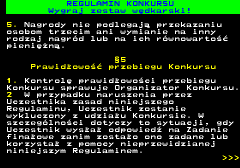 586.32 REGULAMIN KONKURSU Wygraj zestaw w�dkarski! 5. Nagrody nie podlegaj� przekazaniu osobom trzecim ani wymianie na inny rodzaj nagr�d lub na ich r�wnowarto�� pieni�n�. �5 Prawid�owo�� przebiegu Konkursu 1. Kontrol� prawid�owo�ci przebiegu Konkursu sprawuje Organizator Konkursu. 2 W przypadku naruszenia przez Uczestnika zasad niniejszego Regulaminu, Uczestnik zostanie wykluczony z udzia�u Konkursie. W szczeg�lno�ci dotyczy to sytuacji, gdy Uczestnik wys�a� odpowied� na Zadanie fina�owe zanim zosta�o ono zadane lub korzysta� z pomocy nieprzewidzianej niniejszym Regulaminem.    