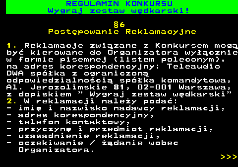 586.33 REGULAMIN KONKURSU Wygraj zestaw w�dkarski! �6 Post�powanie Reklamacyjne 1. Reklamacje zwi�zane z Konkursem mog� by� kierowane do Organizatora wy��cznie w formie pisemnej (listem poleconym), na adres korespondencyjny: Teleaudio DWA sp�ka z ograniczon� odpowiedzialno�ci� sp�ka komandytowa, Al. Jerozolimskie 81, 02-001 Warszawa, z dopiskiem   Wygraj zestaw w�dkarski 2. W reklamacji nale�y poda�: - imi� i nazwisko nadawcy reklamacji, - adres korespondencyjny, - telefon kontaktowy, - przyczyn� i przedmiot reklamacji, - uzasadnienie reklamacji, - oczekiwanie   ��danie wobec Organizatora.    