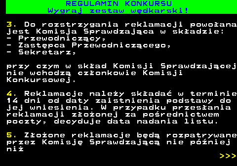 586.34 REGULAMIN KONKURSU Wygraj zestaw w�dkarski! 3. Do rozstrzygania reklamacji powo�ana jest Komisja Sprawdzaj�ca w sk�adzie: - Przewodnicz�cy, - Zast�pca Przewodnicz�cego, - Sekretarz, przy czym w sk�ad Komisji Sprawdzaj�cej nie wchodz� cz�onkowie Komisji Konkursowej. 4. Reklamacje nale�y sk�ada� w terminie 14 dni od daty zaistnienia podstawy do jej wniesienia. W przypadku przes�ania reklamacji z�o�onej za po�rednictwem poczty, decyduje data nadania listu. 5. Z�o�one reklamacje b�d� rozpatrywane przez Komisj� Sprawdzaj�c� nie p�niej ni�    