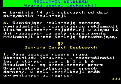 586.35 REGULAMIN KONKURSU Wygraj zestaw w�dkarski! w terminie 14 dni roboczych od daty otrzymania reklamacji. 6. Sk�adaj�cy reklamacj� zostan� powiadomieni o rozpatrzeniu reklamacji listem poleconym najp�niej w ci�gu 14 dni roboczych od daty rozpatrzenia reklamacji przez Komisj� Sprawdzaj�c�. �7 Ochrona Danych Osobowych 1. Dane osobowe podane przez Uczestnik�w Konkursu, w szczeg�lno�ci te, o kt�rych mowa w � 3 i � 6 Regulaminu, s� przetwarzane przez Organizatora wy��cznie w spos�b dora�ny, w celu weryfikacji os�b uprawnionych do nagr�d,    