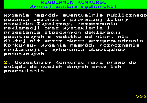 586.36 REGULAMIN KONKURSU Wygraj zestaw w�dkarski! wydania nagr�d, ewentualnie publicznego podania imienia i pierwszej litery nazwiska Zwyci�zcy, rozpoznania reklamacji oraz wystawienia i przes�ania stosownych deklaracji podatkowych w podatku od gier, nie d�u�ej ni� przez okres przeprowadzania Konkursu, wydania nagr�d, rozpoznania reklamacji i wykonania obowi�zk�w podatkowych. 2. Uczestnicy Konkursu maj� prawo do wgl�du do swoich danych oraz ich poprawiania.    