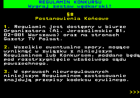 586.37 REGULAMIN KONKURSU Wygraj zestaw w�dkarski! �8 Postanowienia Ko�cowe 1. Regulamin jest dost�pny w biurze Organizatora (Al. Jerozolimskie 81, 02-001 Warszawa) oraz na stronach Gazety TV Polsat. 2. Wszelkie ewentualne spory, mog�ce wynikn�� w zwi�zku z niniejszym Regulaminem lub Konkursem, poddane b�d� pod rozstrzygni�cie w�a�ciwego s�du powszechnego. 3. W sprawach nieuregulowanych niniejszym Regulaminem zastosowanie znajduj� przepisy kodeksu cywilnego.    