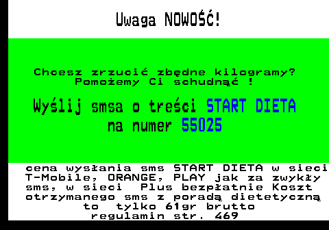 616.1 Uwaga NOWO��! Chcesz zrzuci� zb�dne kilogramy? Pomo�emy Ci schudn�� ! Wy�lij smsa o tre�ci START DIETA na numer 55025 cena wys�ania sms START DIETA w sieci T-Mobile, ORANGE, PLAY jak za zwyk�y sms, w sieci Plus bezp�atnie Koszt otrzymanego sms z porad� dietetyczn� to tylko 61gr brutto regulamin str. 469
