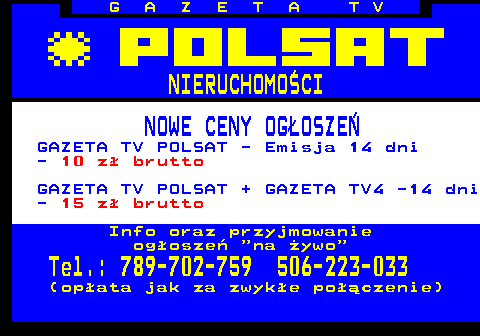 620.1 G A Z E T A T V NIERUCHOMO�CI NOWE CENY OG�OSZE� GAZETA TV POLSAT - Emisja 14 dni - 10 z� brutto GAZETA TV POLSAT + GAZETA TV4 -14 dni - 15 z� brutto Info oraz przyjmowanie og�osze�  na �ywo Tel.: 789-702-759 506-223-033 (op�ata jak za zwyk�e po��czenie)