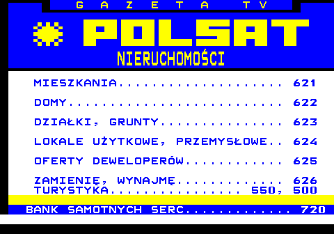 620.2 G A Z E T A T V NIERUCHOMO�CI MIESZKANIA.................... 621 DOMY.......................... 622 DZIA�KI, GRUNTY............... 623 LOKALE U�YTKOWE, PRZEMYS�OWE.. 624 OFERTY DEWELOPER�W............ 625 ZAMIENI�, WYNAJM�............. 626 TURYSTYKA................ 550, 500 BANK SAMOTNYCH SERC............. 720