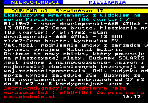 621.2 NIERUCHOMO�CI MIESZKANIA DAR�OWO ul. S�owia�ska 17 Ekskluzywne Apartamenty z widokiem na morze Mieszkanie nr 104 (parter)  51,19m2 - stan deweloperski-665 470z� - 13 000z�  m2-Cena brutto. Mieszkanie nr 103 (parter)   51,19m2 -stan deweloperski- 665 470z� - 13 000 z� m2-Cena brutto. Wystawiam FV Vat.Mo�l. podpisania umowy z zarz�dc� w sprawie wynajmu. Natural Solaris Dar�owo to nowy obiekt, kt�ry powstaje na piaszczystej pla�y. Budynek SOLARIS jest jednym z najnowocze�nie- jszych i najbardziej ekologicznych inwestycji w woj.zachodniopomorskim. Odl. budynku od morza wynosi zaledwie 25m. Budynek ze 102 apartamentami o metra�ach od 27 m2 do 51 m2 na 8 kondygnacjach wraz z jednokondygnacyjn� podziemn� hal� gara�ow�.tel.: 515091071 Zdj�cia na na www.otokolo.pl 16.12