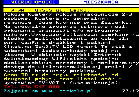 621.3 NIERUCHOMO�CI MIESZKANIA W-WA - URSUS ul. Lalki. Pokoje kwatery pokoje pracownicze 2-3 osobowe. Kwatera po generalnym remoncie. Du�e kuchnie oraz �azienki. Na specjalne �yczenie istnieje mo�l. wykonania aran�acji w g wytycznych najemcy.Wyposa�enie:tapczan zamykany na k��dk� z mo�l.po��czenia ze sob� dla par.;szafa z dr��kiem i p�kami (1szt.na 2os);TV LCD +smart TV st� z taboretami;lod�wka-ka�dy pok�j ma w�asn�. W obiekcie szybki Internet �wiat�owodowy Wifi;cicha spokojna okolica;obiekt ogrodzony i monitorowany dost�p do wielostanowiskowej pralni  suszarni;bezp�atny parking. Cena 30 z� do neg.w zale�no�ci od d�ugo�ci pobytu oraz ilo�ci os�b - wystawiam FV-VAT + (umowa-kaucja); Tel. 536-517-080 Zdj�cia na www. otokolo.pl 23.12