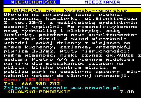 621.4 NIERUCHOMO�CI MIESZKANIA BRODNICA, woj. kujawsko-pomorskie Oferuje na sprzeda� jasn�, pi�kn�, nowoczesn�, kawalerk�, ul.Sienkiewicza 2, pow.28m2, z mo�liwo�ci� wydzielenia osobnej sypialni. Po remoncie:wykonano now� hydraulik� i elektryk�, ca�� �azienk�, po�o�ono nowe panel+zamonto- wano nowe drzwi. W sk�ad mieszkania wchodzi: pok�j dzienny z miejscem na aneks kuchenny, �azienka, przedpok�j piwnica 3,37m2. Atuty nieruchomo�ci: pe�na w�asno��, niski czynsz ok.400z� z mediami.Pi�tro 4 4 z pi�knym widokiem parking dla mieszka�c�w szlaban na pilota, blisko centrum miasta, w pobli�u park na codzienne spacery, mie- szkanie gotowe do w�asnej aran�acji. Cena: 183 000 z�, Tel. 666 980 702 Zdj�cia na stronie www.otokolo.pl KUJAWSKO-POMORSKIE 7.08