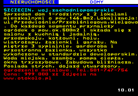 622.1 NIERUCHOMO�CI DOMY SZCZECIN, woj.zachodniopomorskie Sprzedam dom 1-rodzinny z 2 lokalami mieszkalnymi o pow.146,8m2.Lokalizacja: ul.Przedwio�nie Przebi�niegowa,Wielgowo . Do ka�dego segmentu przynale�y ogr�dek o pow.ok.500m2 i sk�ada si� z salonu z kuchni� i jadalni�, przedpokoju, kot�owni, holu, wiatro�apu, �azienki i gara�u. Na pi�trze 3 sypialnie, garderoba i przestronna �azienka, wszystko wyko�czone w standardzie deweloperskim. Woda miejska, szambo, pompa ciep�a, okna trzyszybowe. Zabudowa bli�niacza. Posiada strych, dojazd utwardzony, ogrodzenie metalowe. Tel.501-747-754 Cena: 999 000 z� Zdj�cia na www.otokolo.pl 10.01