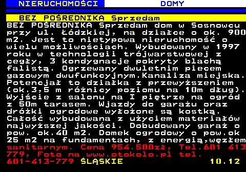 622.2 NIERUCHOMO�CI DOMY BEZ PO�REDNIKA Sprzedam BEZ PO�REDNIKA Sprzedam dom w Sosnowcu przy ul. ��dzkiej, na dzia�ce o ok. 900 m2. Jest to nietypowa nieruchomo�� o wielu mo�liwo�ciach. Wybudowany w 1997 roku w technologii tr�jwarstwowej z ceg�y, 3 kondygnacje pokryty blach� falist�. Ogrzewany dwuletnim piecem gazowym dwufunkcyjnym.Kanaliza miejska. Potencja� to dzia�ka z przewy�szeniem (ok.3,5 m r�nicy poziomu na 10m d�ug). Wyj�cie z salonu na I pi�trze na ogr�d z 50m tarasem. Wjazdy do gara�u oraz dr�ki ogrodowe wy�o�one s� kostk�. Ca�o�� wybudowana z u�yciem materia��w najwy�szej jako�ci. Dobudowany gara� o pow. ok.40 m2. Domek ogrodowy o pow.ok 25 m2 na fundamentach, z energi�,w�z�em sanitarnym. Cena 954.500z�, Tel.601 413 779, Foto na www.otokolo.pl tel. 601-413-779 �L�SKIE 10.12