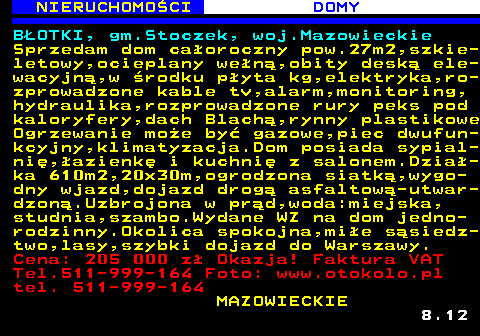 622.3 NIERUCHOMO�CI DOMY B�OTKI, gm.Stoczek, woj.Mazowieckie Sprzedam dom ca�oroczny pow.27m2,szkie- letowy,ocieplany we�n�,obity desk� ele- wacyjn�,w �rodku p�yta kg,elektryka,ro- zprowadzone kable tv,alarm,monitoring, hydraulika,rozprowadzone rury peks pod kaloryfery,dach Blach�,rynny plastikowe Ogrzewanie mo�e by� gazowe,piec dwufun- kcyjny,klimatyzacja.Dom posiada sypial- ni�,�azienk� i kuchni� z salonem.Dzia�- ka 610m2,20x30m,ogrodzona siatk�,wygo- dny wjazd,dojazd drog� asfaltow�-utwar- dzon�.Uzbrojona w pr�d,woda:miejska, studnia,szambo.Wydane WZ na dom jedno- rodzinny.Okolica spokojna,mi�e s�siedz- two,lasy,szybki dojazd do Warszawy. Cena: 205 000 z� Okazja! Faktura VAT Tel.511-999-164 Foto: www.otokolo.pl tel. 511-999-164 MAZOWIECKIE 8.12