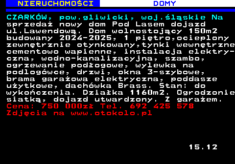 622.4 NIERUCHOMO�CI DOMY CZARK�W, pow.gliwicki, woj.�l�skie Na sprzeda� nowy dom Pod Lasem dojazd ul.Lawendow�. Dom wolnostoj�cy 150m2 budowany 2024-2025, 1 pi�tro,ocieplony zewn�trznie otynkowany,tynki wewn�trzne cementowo wapienne, instalacja elektry- czna, wodno-kanalizacyjna, szambo, ogrzewanie pod�ogowe, wylewka na podlog�wce, drzwi, okna 3-szybowe, brama gara�owa elektryczna, poddasze u�ytkowe, dach�wka Brass. Stan: do wyko�czenia. Dzia�ka 1160m2. Ogrodzonie siatk�, dojazd utwardzony. Z gara�em. Cena: 750 000z� Tel. 692 425 578 Zdj�cia na www.otokolo.pl 15.12