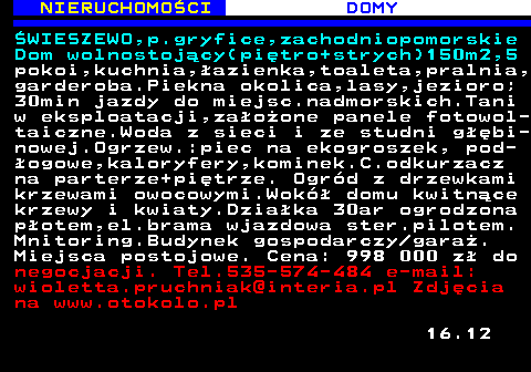 622.5 NIERUCHOMO�CI DOMY �WIESZEWO,p.gryfice,zachodniopomorskie Dom wolnostoj�cy(pi�tro+strych)150m2,5 pokoi,kuchnia,�azienka,toaleta,pralnia, garderoba.Piekna okolica,lasy,jezioro; 30min jazdy do miejsc.nadmorskich.Tani w eksploatacji,za�o�one panele fotowol- taiczne.Woda z sieci i ze studni g��bi- nowej.Ogrzew.:piec na ekogroszek, pod- �ogowe,kaloryfery,kominek.C.odkurzacz na parterze+pi�trze. Ogr�d z drzewkami krzewami owocowymi.Wok� domu kwitn�ce krzewy i kwiaty.Dzia�ka 30ar ogrodzona p�otem,el.brama wjazdowa ster.pilotem. Mnitoring.Budynek gospodarczy gara�. Miejsca postojowe. Cena: 998 000 z� do negocjacji. Tel.535-574-484 e-mail: wioletta.pruchniak@interia.pl Zdj�cia na www.otokolo.pl 16.12
