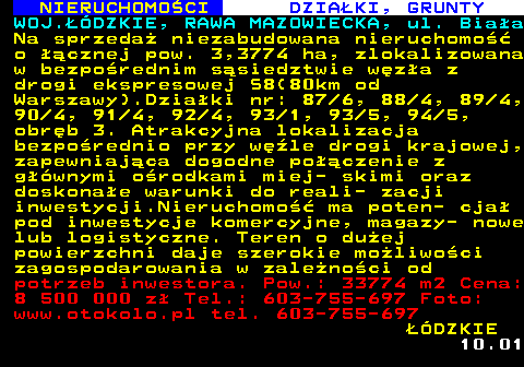 623.1 NIERUCHOMO�CI DZIA�KI, GRUNTY WOJ.��DZKIE, RAWA MAZOWIECKA, ul. Bia�a Na sprzeda� niezabudowana nieruchomo�� o ��cznej pow. 3,3774 ha, zlokalizowana w bezpo�rednim s�siedztwie w�z�a z drogi ekspresowej S8(80km od Warszawy).Dzia�ki nr: 87 6, 88 4, 89 4, 90 4, 91 4, 92 4, 93 1, 93 5, 94 5, obr�b 3. Atrakcyjna lokalizacja bezpo�rednio przy w�le drogi krajowej, zapewniaj�ca dogodne po��czenie z g��wnymi o�rodkami miej- skimi oraz doskona�e warunki do reali- zacji inwestycji.Nieruchomo�� ma poten- cja� pod inwestycje komercyjne, magazy- nowe lub logistyczne. Teren o du�ej powierzchni daje szerokie mo�liwo�ci zagospodarowania w zale�no�ci od potrzeb inwestora. Pow.: 33774 m2 Cena: 8 500 000 z� Tel.: 603-755-697 Foto: www.otokolo.pl tel. 603-755-697 ��DZKIE 10.01