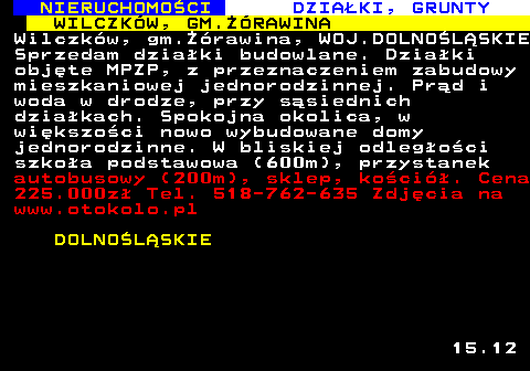 623.4 NIERUCHOMO�CI DZIA�KI, GRUNTY WILCZK�W, GM.��RAWINA Wilczk�w, gm.��rawina, WOJ.DOLNO�L�SKIE Sprzedam dzia�ki budowlane. Dzia�ki obj�te MPZP, z przeznaczeniem zabudowy mieszkaniowej jednorodzinnej. Pr�d i woda w drodze, przy s�siednich dzia�kach. Spokojna okolica, w wi�kszo�ci nowo wybudowane domy jednorodzinne. W bliskiej odleg�o�ci szko�a podstawowa (600m), przystanek autobusowy (200m), sklep, ko�ci�. Cena 225.000z� Tel. 518-762-635 Zdj�cia na www.otokolo.pl DOLNO�L�SKIE 15.12