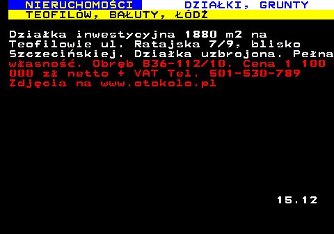 623.5 NIERUCHOMO�CI DZIA�KI, GRUNTY TEOFIL�W, BA�UTY, ��D� Dzia�ka inwestycyjna 1880 m2 na Teofilowie ul. Ratajska 7 9, blisko Szczeci�skiej. Dzia�ka uzbrojona. Pe�na w�asno��. Obr�b B36-112 10. Cena 1 100 000 z� netto + VAT Tel. 501-530-789 Zdj�cia na www.otokolo.pl 15.12