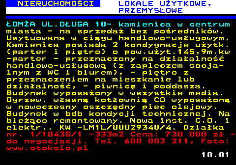 624.1 NIERUCHOMO�CI LOKALE U�YTKOWE, PRZEMYS�OWE �OM�A UL.D�UGA 10- kamienica w centrum miasta - na sprzeda� bez po�rednik�w. Usytuowana w ci�gu handlowo-us�ugowym. Kamienica posiada 2 kondygnacje u�ytk. (parter i pi�tro) o pow.u�yt.145,9m.kw -parter - przeznaczony na dzia�alno�� handlowo-us�ugow� (z zapleczem socja- lnym z WC i biurem), - pi�tro z przeznaczeniem na mieszkanie lub dzia�alno��, - piwnic� i poddasza. Budynek wyposa�ony w wszystkie media. Ogrzew. w�asn� kot�owni� CO wyposa�on� w nowoczesny oszcz�dny piec olejowy. Budynek w bdb kondycji technicznej. Na bie��co remontowany. Nowa inst. C.O. i elektr.. KW -LM1L 00029340 4. Dzia�ka nr. 1 10435 1 -333m2 Cena: 730 000 z� - do negocjacji. Tel. 600 003 211, Foto: www.otokolo.pl 10.01