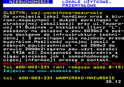 624.2 NIERUCHOMO�CI LOKALE U�YTKOWE, PRZEMYS�OWE OLSZTYN, woj.warmi�sko-mazurskie Do wynaj�cia lokal handlowy wraz z biu- rami,magazynami i du�ymi parkingami w atrakcyjnej lokalizacji przy ul.Towaro- wej 11.Budynek w kszta�cie litery  L , po�o�ony na dzia�ce o pow.5035m2 z pe�- nym dost�pem do infrastruktury techni- cznej i 3 parkingami dla najemc�w przed budynkiem.Mo�liwo�� wynajmu lokali o r�nych powierzchniach - od 250m2 do prawie 2000m2(��czna pow.u�yt.ca�o�ci to 1936 m2).Dost�pno�� bezpo�rednio z ci�gu pieszego jak i samochodowego.Po wi�cej informacji prosz� o kontakt. Atrakcyjna cena najmu: 27 z� m2 do neg. Tel.600-003-231 (dni robocze godz.8-15) Zdj�cia na www.otokolo.pl tel. 600-003-231 WARMI�SKO-MAZURSKIE 25.12