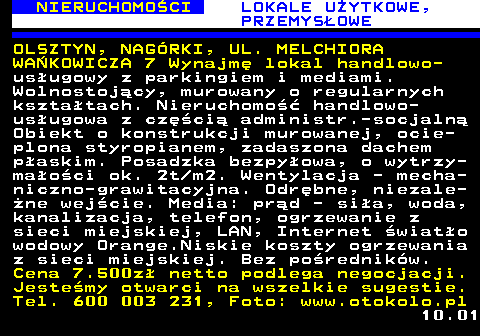 624.4 NIERUCHOMO�CI LOKALE U�YTKOWE, PRZEMYS�OWE OLSZTYN, NAG�RKI, UL. MELCHIORA WA�KOWICZA 7 Wynajm� lokal handlowo- us�ugowy z parkingiem i mediami. Wolnostoj�cy, murowany o regularnych kszta�tach. Nieruchomo�� handlowo- us�ugowa z cz�ci� administr.-socjaln� Obiekt o konstrukcji murowanej, ocie- plona styropianem, zadaszona dachem p�askim. Posadzka bezpy�owa, o wytrzy- ma�o�ci ok. 2t m2. Wentylacja - mecha- niczno-grawitacyjna. Odr�bne, niezale- �ne wej�cie. Media: pr�d - si�a, woda, kanalizacja, telefon, ogrzewanie z sieci miejskiej, LAN, Internet �wiat�o wodowy Orange.Niskie koszty ogrzewania z sieci miejskiej. Bez po�rednik�w. Cena 7.500z� netto podlega negocjacji. Jeste�my otwarci na wszelkie sugestie. Tel. 600 003 231, Foto: www.otokolo.pl 10.01