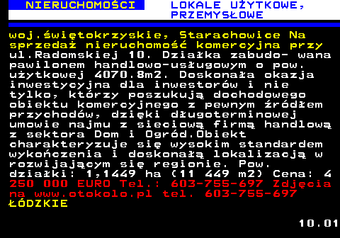 624.5 NIERUCHOMO�CI LOKALE U�YTKOWE, PRZEMYS�OWE woj.�wi�tokrzyskie, Starachowice Na sprzeda� nieruchomo�� komercyjna przy ul.Radomskiej 10. Dzia�ka zabudo- wana pawilonem handlowo-us�ugowym o pow. u�ytkowej 4070.8m2. Doskona�a okazja inwestycyjna dla inwestor�w i nie tylko, kt�rzy poszukuj� dochodowego obiektu komercyjnego z pewnym �r�d�em przychod�w, dzi�ki d�ugoterminowej umowie najmu z sieciow� firm� handlow� z sektora Dom i Ogr�d.Obiekt charakteryzuje si� wysokim standardem wyko�czenia i doskona�� lokalizacj� w rozwijaj�cym si� regionie. Pow. dzia�ki: 1,1449 ha (11 449 m2) Cena: 4 250 000 EURO Tel.: 603-755-697 Zdj�cia na www.otokolo.pl tel. 603-755-697 ��DZKIE 10.01