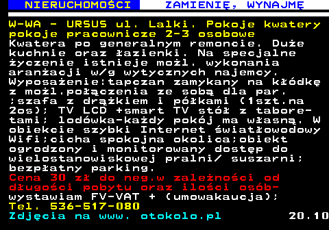 626.1 NIERUCHOMO�CI ZAMIENI�, WYNAJM� W-WA - URSUS ul. Lalki. Pokoje kwatery pokoje pracownicze 2-3 osobowe Kwatera po generalnym remoncie. Du�e kuchnie oraz �azienki. Na specjalne �yczenie istnieje mo�l. wykonania aran�acji w g wytycznych najemcy. Wyposa�enie:tapczan zamykany na k��dk� z mo�l.po��czenia ze sob� dla par. ;szafa z dr��kiem i p�kami (1szt.na 2os); TV LCD +smart TV st� z tabore- tami; lod�wka-ka�dy pok�j ma w�asn�. W obiekcie szybki Internet �wiat�owodowy Wifi;cicha spokojna okolica;obiekt ogrodzony i monitorowany dost�p do wielostanowiskowej pralni  suszarni; bezp�atny parking. Cena 30 z� do neg.w zale�no�ci od d�ugo�ci pobytu oraz ilo�ci os�b- wystawiam FV-VAT + (umowakaucja); Tel. 536-517-080 Zdj�cia na www. otokolo.pl 20.10