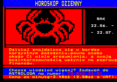 633.1 HOROSKOP DZIENNY RAK 22.06. - - 22.07. Dzisiaj znajdziesz si� w bardzo korzystnym po�o�eniu,pewna osoba oka�e Ci wiele zrozumienia, a swoj� bezinteresowno�ci� wp�ynie na popraw� finans�w. Chcesz wiedzie� wi�cej? Zadzwo� do ASTROLOGA na numer: 70-840-31-01 Cena za minut�-2.10z� (2.58z� z VAT).