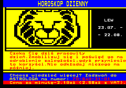 633.2 HOROSKOP DZIENNY LEW 23.07. - - 22.08. Czeka Ci� dzi� pracowity dzie�.Zmobilizuj si� i po�wi�� go na odrobienie zaleg�o�ci,gdy� przyniesie to korzy�ci.Nie odk�adaj niczego na p�niej. Chcesz wiedzie� wi�cej? Zadzwo� do ASTROLOGA na numer: 70-840-31-01 Cena za minut�-2.10z� (2.58z� z VAT).