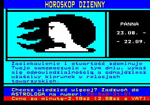 633.3 HOROSKOP DZIENNY PANNA 23.08. - - 22.09. Zaciekawienie i otwarto�� zdominuje Twoje samopoczucie w tym dniu, wyka� si� odpowiedzialno�ci� a odnajdziesz w�a�ciwy kierunek w relacjach towarzyskich. Chcesz wiedzie� wi�cej? Zadzwo� do ASTROLOGA na numer: 70-840-31-01 Cena za minut�-2.10z� (2.58z� z VAT).