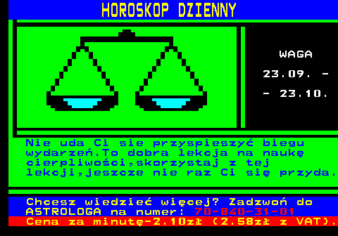 634.1 HOROSKOP DZIENNY WAGA 23.09. - - 23.10. Nie uda Ci sie przyspieszy� biegu wydarze�.To dobra lekcja na nauk� cierpliwo�ci,skorzystaj z tej lekcji,jeszcze nie raz Ci si� przyda. Chcesz wiedzie� wi�cej? Zadzwo� do ASTROLOGA na numer: 70-840-31-01 Cena za minut�-2.10z� (2.58z� z VAT).