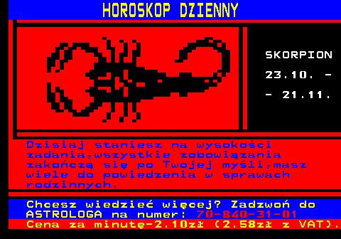 634.2 HOROSKOP DZIENNY SKORPION 23.10. - - 21.11. Dzisiaj staniesz na wysoko�ci zadania,wszystkie zobowi�zania zako�cz� si� po Twojej my�li,masz wiele do powiedzenia w sprawach rodzinnych. Chcesz wiedzie� wi�cej? Zadzwo� do ASTROLOGA na numer: 70-840-31-01 Cena za minut�-2.10z� (2.58z� z VAT).