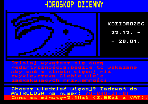 635.1 HOROSKOP DZIENNY KOZIORO�EC 22.12. - - 20.01. Dzisiaj wyka�esz si� duz� pedantyczno�ci�,b�dzie to wskazane aby da� z siebie wi�cej ni� zwykle,czeka Ciebie wiele zaskakujacych przyjemno�ci. Chcesz wiedzie� wi�cej? Zadzwo� do ASTROLOGA na numer: 70-840-31-01 Cena za minut�-2.10z� (2.58z� z VAT).