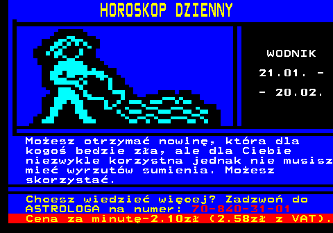 635.2 HOROSKOP DZIENNY WODNIK 21.01. - - 20.02. Mo�esz otrzyma� nowin�, kt�ra dla kogo� bedzie z�a, ale dla Ciebie niezwykle korzystna jednak nie musisz mie� wyrzut�w sumienia. Mo�esz skorzysta�. Chcesz wiedzie� wi�cej? Zadzwo� do ASTROLOGA na numer: 70-840-31-01 Cena za minut�-2.10z� (2.58z� z VAT).