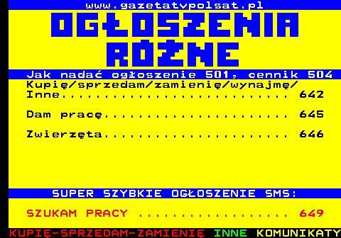 640.1 www.gazetatvpolsat.pl Jak nada� og�oszenie 501, cennik 504 Kupi� sprzedam zamieni� wynajm� Inne........................... 642 Dam prac�...................... 645 Zwierz�ta...................... 646 SUPER SZYBKIE OG�OSZENIE SMS: SZUKAM PRACY .................. 649