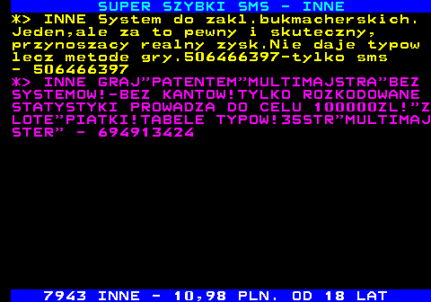 641.1 SUPER SZYBKI SMS - INNE *  INNE System do zakl.bukmacherskich. Jeden,ale za to pewny i skuteczny, przynoszacy realny zysk.Nie daje typow lecz metode gry.506466397-tylko sms - 506466397 *  INNE GRAJ PATENTEM MULTIMAJSTRA BEZ SYSTEMOW!-BEZ KANTOW!TYLKO ROZKODOWANE STATYSTYKI PROWADZA DO CELU 100000ZL! Z LOTE PIATKI!TABELE TYPOW!35STR MULTIMAJ STER  - 694913424