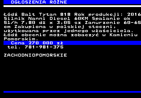 642.1 OG�OSZENIA RӯNE ��d� Balt Tytan 818 Rok produkcji: 2016 Silnik Nanni Diesel 60KM Spalanie ok 5l h 7,80 d� x 3,05 sz Zanurzenie 60-65 cm Zakupiona w polskiej stoczni, u�ytkowana przez jednego w�a�ciciela. ��d� obecnie mo�na zobaczy� w Kamieniu Pomorskim. Cena 270 000 z� tel. 781-981-375 ZACHODNIOPOMORSKIE