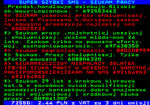 644.1 SUPER SZYBKI SMS - SZUKAM PRACY .Przedst.handlowym dziekuje.Bliskie ok.Wawy-Legionowa. - 692553462 *  SZUKAM uczciwej pracy chalupniczej. jestem z Piaseczna k.Warszawy.czekam na powazne propozycje.najlepiej sms - 505575723 *  Szukam pracy ,najchetniej uczciwej , chalupniczej. Jestem mloda-mam 24 lata. Czekam tylko na powazne oferty. Woj. zachodniopomorskie. - 697438350 *  szukam zagranica rzeznik - 880208959 *  Szukam. Pracy chalupniczej. Tylko oferty powaznd - 608806320 *  SZUKAM*UCZCIWY NIEPALACY 35LATEK 178 80 SZUKA PRACY W WEKENDY U SAMOTNEJ PANI*POMORSKIE*CZEKAM NA SMS 692154952 - 692154952 *  Szukam 29 lat z krakowa kierowca kat.b c zawodowe swiad.kwalifikacji samodzielny kontaktowy dobra znajomosc polski poludniowej i srodkowej szuka pracy - 509041307