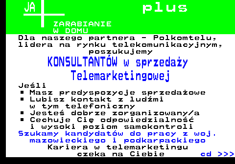 645.1 JA p l u s ZARABIANIE W DOMU Dla naszego partnera - Polkomtelu, lidera na rynku telekomunikacyjnym, poszukujemy KONSULTANT�W w sprzeda�y Telemarketingowej Je�li Masz predyspozycje sprzeda�owe Lubisz kontakt z lud�mi w tym telefoniczny Jeste� dobrze zorganizowany a Cechuje Ci� odpowiedzialno�� i wysoki poziom samokontroli Szukamy kandydat�w do pracy z woj. mazowieckiego i podkarpackiego Kariera w telemarketingu czeka na Ciebie cd    