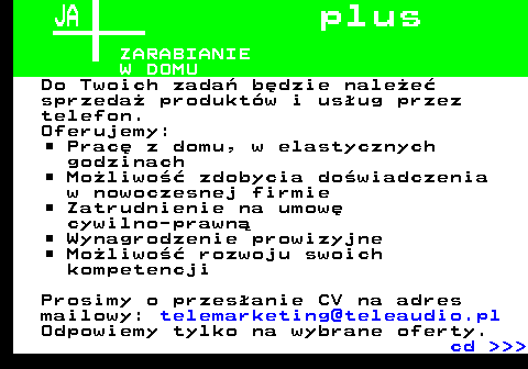 645.2 JA p l u s ZARABIANIE W DOMU Do Twoich zada� b�dzie nale�e� sprzeda� produkt�w i us�ug przez telefon. Oferujemy: Prac� z domu, w elastycznych godzinach Mo�liwo�� zdobycia do�wiadczenia w nowoczesnej firmie Zatrudnienie na umow� cywilno-prawn� Wynagrodzenie prowizyjne Mo�liwo�� rozwoju swoich kompetencji Prosimy o przes�anie CV na adres mailowy: telemarketing@teleaudio.pl Odpowiemy tylko na wybrane oferty. cd    
