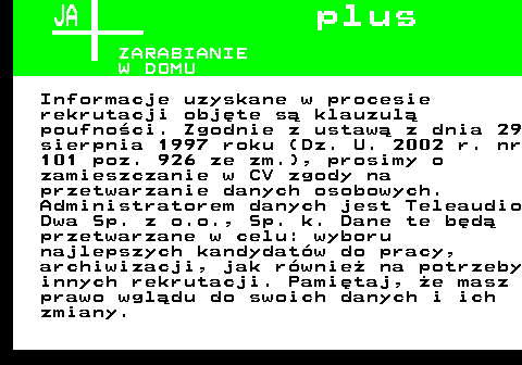 645.3 JA p l u s ZARABIANIE W DOMU Informacje uzyskane w procesie rekrutacji obj�te s� klauzul� poufno�ci. Zgodnie z ustaw� z dnia 29 sierpnia 1997 roku (Dz. U. 2002 r. nr 101 poz. 926 ze zm.), prosimy o zamieszczanie w CV zgody na przetwarzanie danych osobowych. Administratorem danych jest Teleaudio Dwa Sp. z o.o., Sp. k. Dane te b�d� przetwarzane w celu: wyboru najlepszych kandydat�w do pracy, archiwizacji, jak r�wnie� na potrzeby innych rekrutacji. Pami�taj, �e masz prawo wgl�du do swoich danych i ich zmiany.