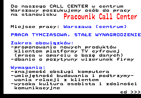 645.4 Do naszego CALL CENTER w centrum Warszawy poszukujemy os�b do pracy na stanowisku Pracownik Call Center Miejsce pracy: Warszawa (centrum) PRACA TYMCZASOWA, STA�E WYNAGRODZENIE Zakres obowi�zk�w: -proponowanie nowych produkt�w klientom platformy TV cyfrowej (praca w oparciu o baz� danych) -dbanie o pozytywny wizerunek firmy Wymagania: -znajomo�� obs�ugi komputera -umiej�tno�� budowania i podtrzymy- wania relacji z klientem -wysoka kultura osobista i zdolno�ci komunikacyjne cd    
