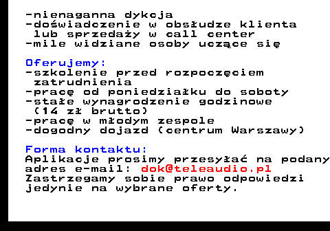 645.5 -nienaganna dykcja -do�wiadczenie w obs�udze klienta lub sprzeda�y w call center -mile widziane osoby ucz�ce si� Oferujemy: -szkolenie przed rozpocz�ciem zatrudnienia -prac� od poniedzia�ku do soboty -sta�e wynagrodzenie godzinowe (14 z� brutto) -prac� w m�odym zespole -dogodny dojazd (centrum Warszawy) Forma kontaktu: Aplikacje prosimy przesy�a� na podany adres e-mail: dok@teleaudio.pl Zastrzegamy sobie prawo odpowiedzi jedynie na wybrane oferty.