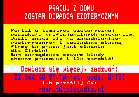 645.6 PRACUJ Z DOMU ZOSTA� DORADC� EZOTERYCZNYM Portal o tematyce ezoterycznej poszukuje profesjonalnych ekspert�w. Je�li znasz si� na zagadnieniach ezoterycznych i posiadasz w�asn� firm� ta praca jest w�a�nie dla Ciebie! Sam zarz�dzasz czasem kiedy chcesz pracowa� i ile zarobi�! Dowiedz si� wi�cej, zadzwo�: 22 244 40 91 (pn-pt, godz. 8-15) lub prze�lij CV: rekrut@teleaudio.pl