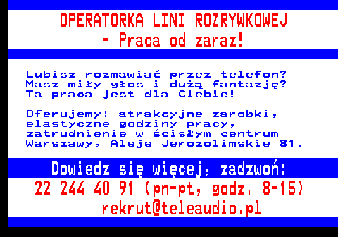 645.7 OPERATORKA LINI ROZRYWKOWEJ - Praca od zaraz! Lubisz rozmawia� przez telefon? Masz mi�y g�os i du�� fantazj�? Ta praca jest dla Ciebie! Oferujemy: atrakcyjne zarobki, elastyczne godziny pracy, zatrudnienie w �cis�ym centrum Warszawy, Aleje Jerozolimskie 81. Dowiedz si� wi�cej, zadzwo�: 22 244 40 91 (pn-pt, godz. 8-15) rekrut@teleaudio.pl