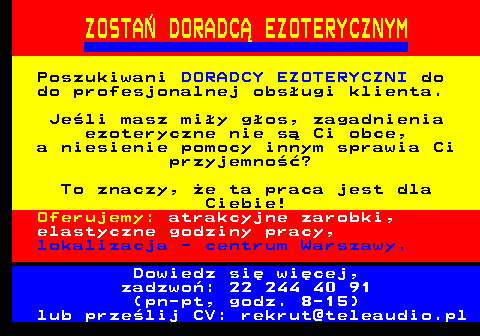 645.8 ZOSTA� DORADC� EZOTERYCZNYM Poszukiwani DORADCY EZOTERYCZNI do do profesjonalnej obs�ugi klienta. Je�li masz mi�y g�os, zagadnienia ezoteryczne nie s� Ci obce, a niesienie pomocy innym sprawia Ci przyjemno��? To znaczy, �e ta praca jest dla Ciebie! Oferujemy: atrakcyjne zarobki, elastyczne godziny pracy, lokalizacja - centrum Warszawy. Dowiedz si� wi�cej, zadzwo�: 22 244 40 91 (pn-pt, godz. 8-15) lub prze�lij CV: rekrut@teleaudio.pl