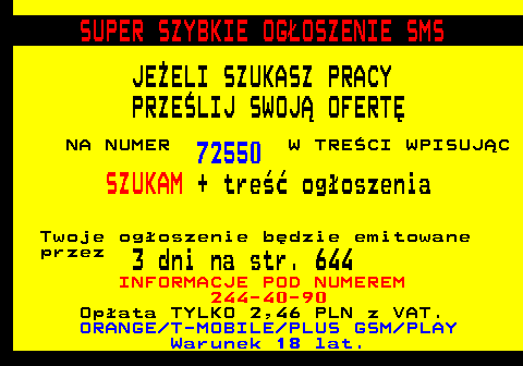649.1 SUPER SZYBKIE OG�OSZENIE SMS JE�ELI SZUKASZ PRACY PRZE�LIJ SWOJ� OFERT� NA NUMER 72550 W TRE�CI WPISUJ�C SZUKAM + tre�� og�oszenia Twoje og�oszenie b�dzie emitowane przez 3 dni na str. 644 INFORMACJE POD NUMEREM 244-40-90 Op�ata TYLKO 2,46 PLN z VAT. ORANGE T-MOBILE PLUS GSM PLAY Warunek 18 lat.