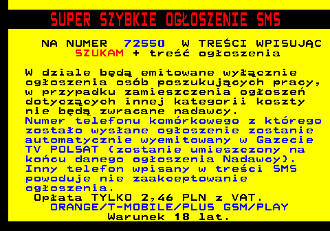 649.2 SUPER SZYBKIE OG�OSZENIE SMS NA NUMER 72550 W TRE�CI WPISUJ�C SZUKAM + tre�� og�oszenia W dziale b�d� emitowane wy��cznie og�oszenia os�b poszukuj�cych pracy, w przypadku zamieszczenia og�osze� dotycz�cych innej kategorii koszty nie b�d� zwracane nadawcy. Numer telefonu kom�rkowego z kt�rego zosta�o wys�ane og�oszenie zostanie automatycznie wyemitowany w Gazecie TV POLSAT (zostanie umieszczony na ko�cu danego og�oszenia Nadawcy). Inny telefon wpisany w tre�ci SMS powoduje nie zaakceptowanie og�oszenia. Op�ata TYLKO 2,46 PLN z VAT. ORANGE T-MOBILE PLUS GSM PLAY Warunek 18 lat.