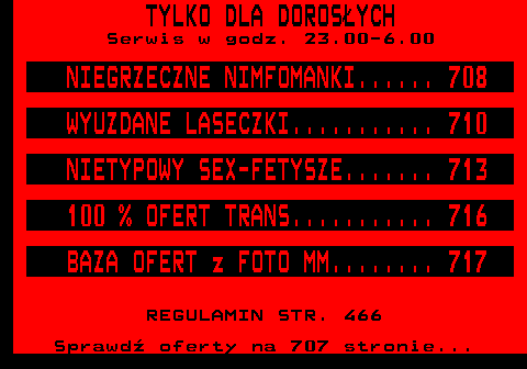 700.1 TYLKO DLA DOROS�YCH Serwis w godz. 23.00-6.00 NIEGRZECZNE NIMFOMANKI...... 708 WYUZDANE LASECZKI........... 710 NIETYPOWY SEX-FETYSZE....... 713 100 % OFERT TRANS........... 716 BAZA OFERT z FOTO MM........ 717 REGULAMIN STR. 466 Sprawd� oferty na 707 stronie...