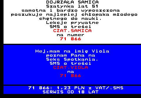 701.1 DOJRZA�A SAMICA Szatynka lat 51 samotna i bardzo wyposzczona poszukuje najlepiej ch�opaka m�odego ch�tnego do nauki. Lekcje prywatne SMS o tre�ci CZAT.SAMICA na numer 71 866 Hej,mam na imi� Viola poznam Pana na Seks Spotkania. SMS o tre�ci CZAT.VIOLA na 71 866 71 866: 1,23 PLN z VAT .SMS SERWIS OD 18 LAT