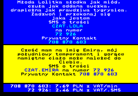702.1 GOR�CA LASKA Mam pi�kne kszta�ty i bogat� wyobra�ni�. Mam te� sporo wolnego czasu w domu, kt�ry mo�emy fajnie wykorzysta�. Chcesz Mnie pozna�? SMS o tre�ci CZAT.LASKA na numer 71 866 Bez Gry Wst�pnej! Dzwo� Teraz jestem Konkretna!!! SMS o tre�ci CZAT.GRA na numer 71 866 BEZPO�REDNIO: 708 777 062 708 777 062: 7,69 PLN z VAT min 71 866: 1,23 PLN z VAT .SMS SERWIS OD 18 LAT