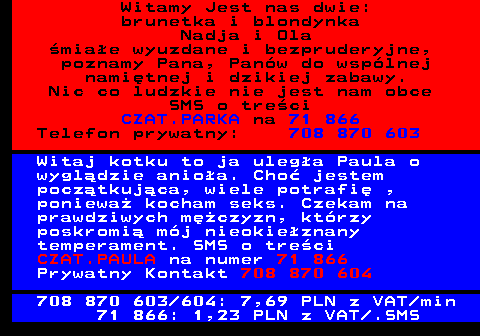 702.2 Witamy Jest nas dwie: brunetka i blondynka Nadja i Ola �mia�e wyuzdane i bezpruderyjne, poznamy Pana, Pan�w do wsp�lnej nami�tnej i dzikiej zabawy. Nic co ludzkie nie jest nam obce SMS o tre�ci CZAT.PARKA na 71 866 Telefon prywatny: 708 870 603 Witaj kotku to ja uleg�a Paula o wygl�dzie anio�a. Cho� jestem pocz�tkuj�ca, wiele potrafi� , poniewa� kocham seks. Czekam na prawdziwych m�czyzn, kt�rzy poskromi� m�j nieokie�znany temperament. SMS o tre�ci CZAT.PAULA na numer 71 866 Prywatny Kontakt 708 870 604 708 870 603 604: 7,69 PLN z VAT min 71 866: 1,23 PLN z VAT .SMS